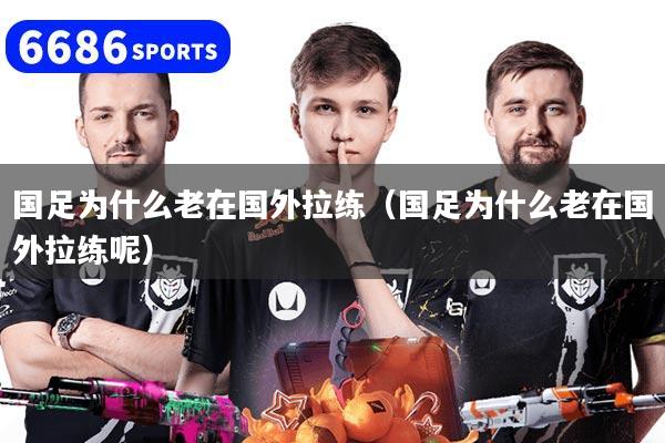 国足为什么老在国外拉练（国足为什么老在国外拉练呢）