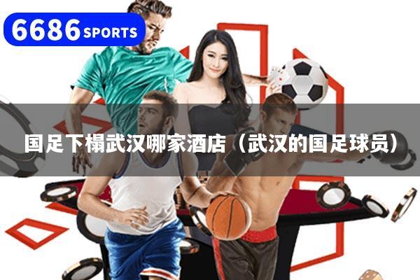 国足下榻武汉哪家酒店（武汉的国足球员）