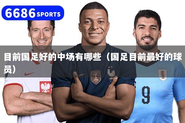 目前国足好的中场有哪些（国足目前最好的球员）