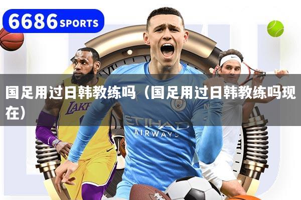 国足用过日韩教练吗(国足用过日韩教练吗现在)