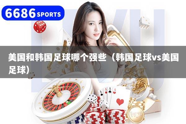 美国和韩国足球哪个强些(韩国足球vs美国足球)
